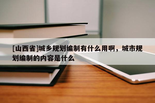 [山西省]城乡规划编制有什么用啊，城市规划编制的内容是什么