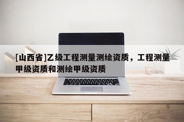 [山西省]乙级工程测量测绘资质，工程测量甲级资质和测绘甲级资质