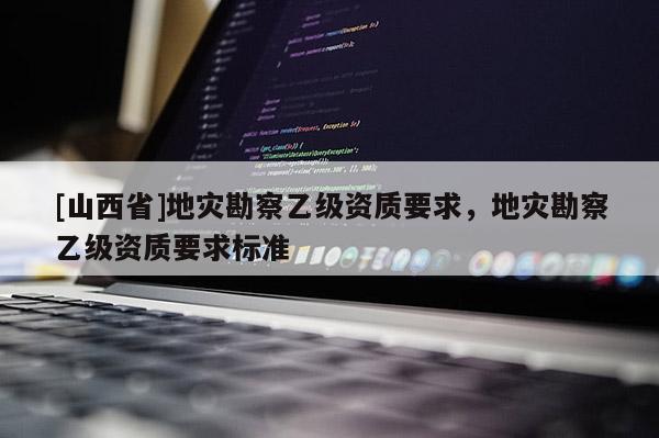 [山西省]地灾勘察乙级资质要求，地灾勘察乙级资质要求标准