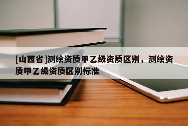 [山西省]测绘资质甲乙级资质区别，测绘资质甲乙级资质区别标准