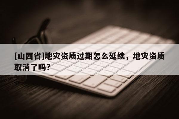 [山西省]地灾资质过期怎么延续，地灾资质取消了吗?