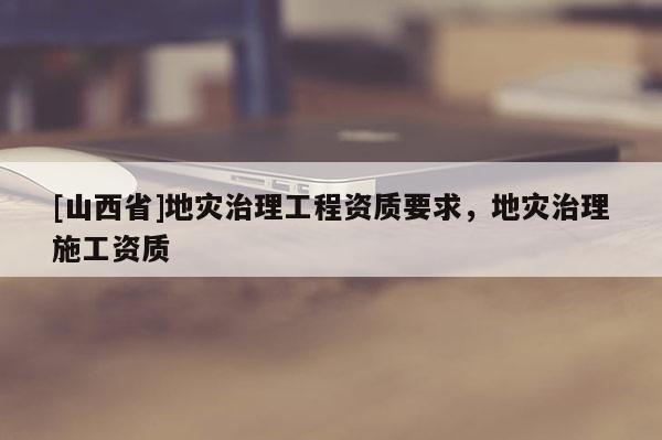 [山西省]地灾治理工程资质要求，地灾治理施工资质