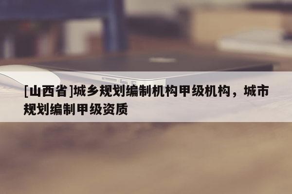 [山西省]城乡规划编制机构甲级机构，城市规划编制甲级资质