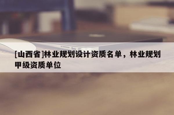 [山西省]林业规划设计资质名单，林业规划甲级资质单位