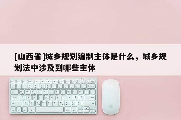 [山西省]城乡规划编制主体是什么，城乡规划法中涉及到哪些主体