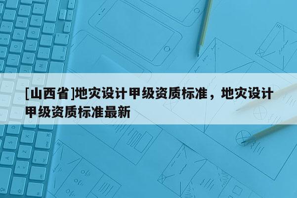 [山西省]地灾设计甲级资质标准，地灾设计甲级资质标准最新