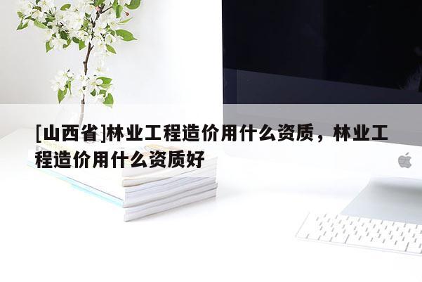 [山西省]林业工程造价用什么资质，林业工程造价用什么资质好