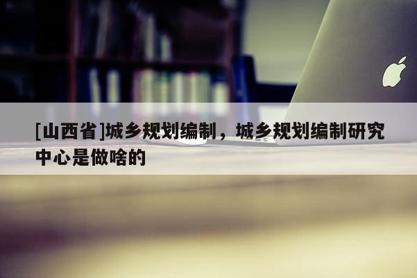 [山西省]城乡规划编制，城乡规划编制研究中心是做啥的