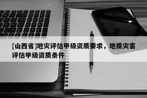 [山西省]地灾评估甲级资质要求，地质灾害评估甲级资质条件