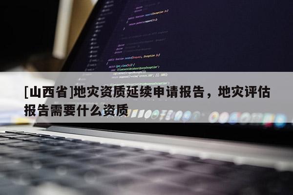 [山西省]地灾资质延续申请报告，地灾评估报告需要什么资质