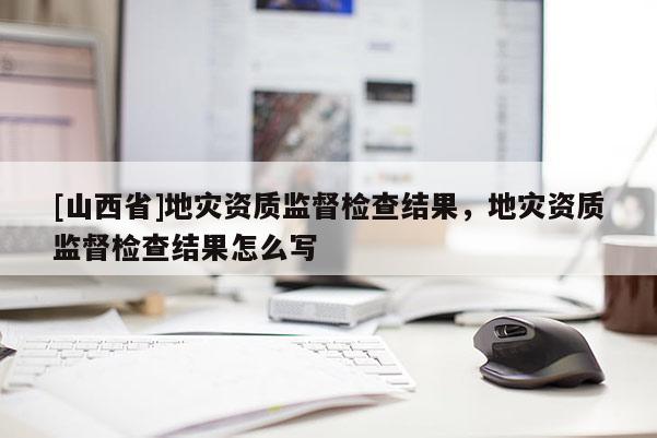 [山西省]地灾资质监督检查结果，地灾资质监督检查结果怎么写