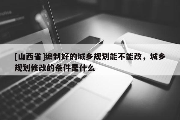 [山西省]编制好的城乡规划能不能改，城乡规划修改的条件是什么