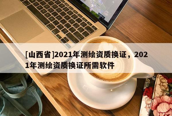 [山西省]2021年测绘资质换证，2021年测绘资质换证所需软件