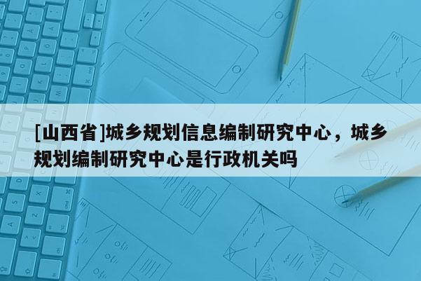 [山西省]城乡规划信息编制研究中心，城乡规划编制研究中心是行政机关吗