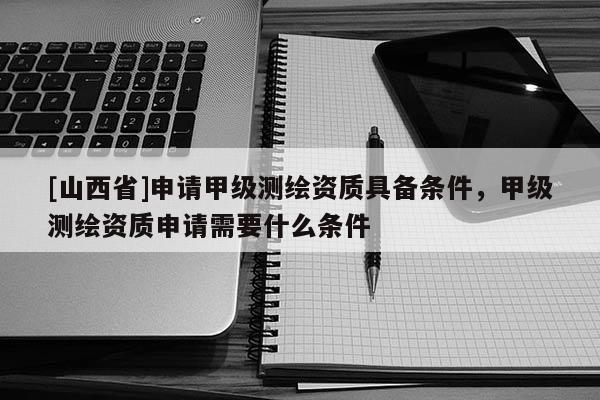 [山西省]申请甲级测绘资质具备条件，甲级测绘资质申请需要什么条件