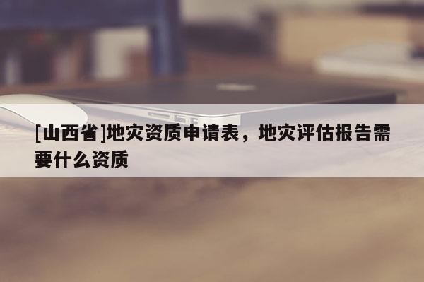 [山西省]地灾资质申请表，地灾评估报告需要什么资质