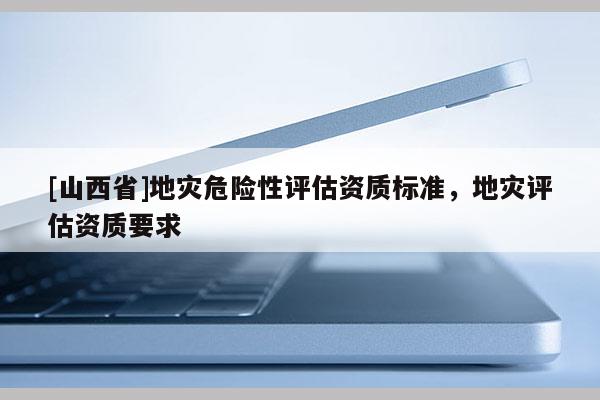 [山西省]地灾危险性评估资质标准，地灾评估资质要求