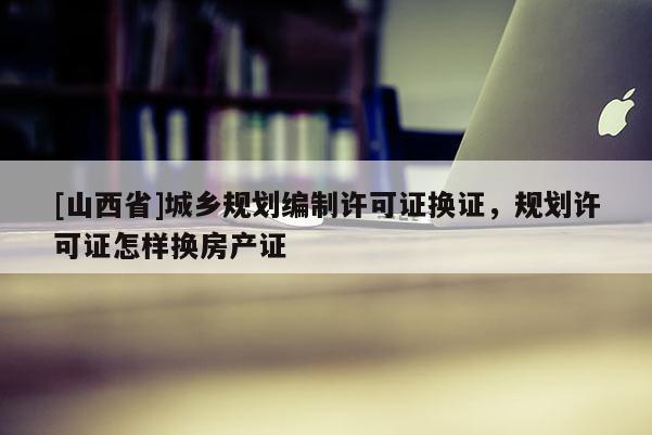 [山西省]城乡规划编制许可证换证，规划许可证怎样换房产证