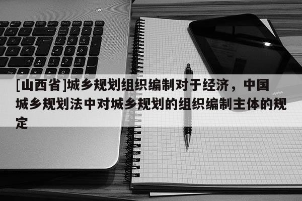 [山西省]城乡规划组织编制对于经济，中国城乡规划法中对城乡规划的组织编制主体的规定