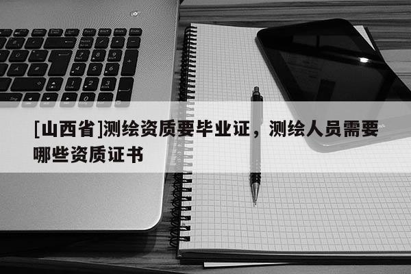 [山西省]测绘资质要毕业证，测绘人员需要哪些资质证书