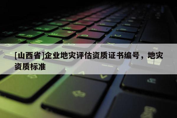 [山西省]企业地灾评估资质证书编号，地灾资质标准