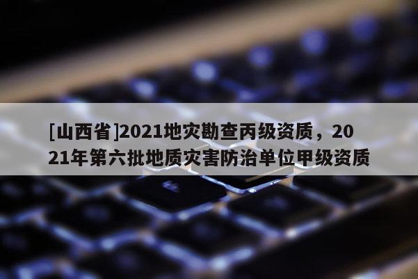 [山西省]2021地灾勘查丙级资质，2021年第六批地质灾害防治单位甲级资质