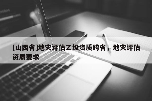 [山西省]地灾评估乙级资质跨省，地灾评估资质要求