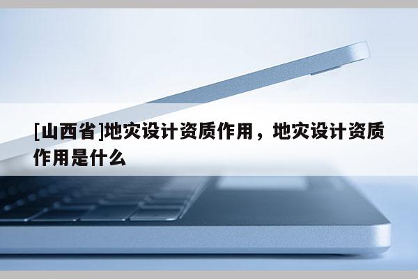 [山西省]地灾设计资质作用，地灾设计资质作用是什么