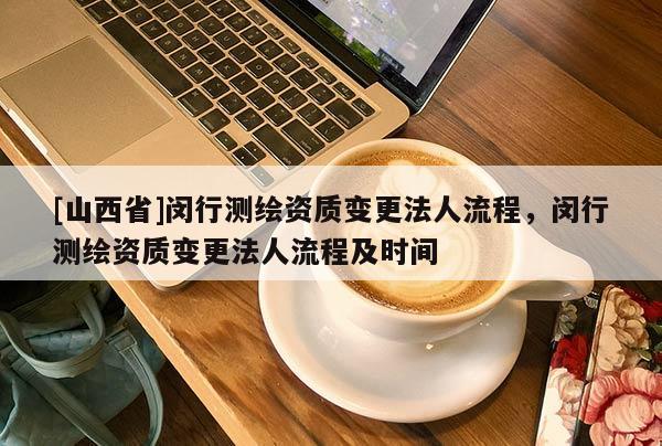 [山西省]闵行测绘资质变更法人流程，闵行测绘资质变更法人流程及时间