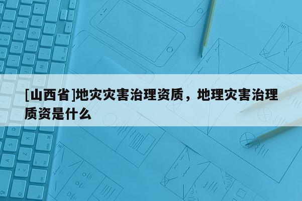 [山西省]地灾灾害治理资质，地理灾害治理质资是什么