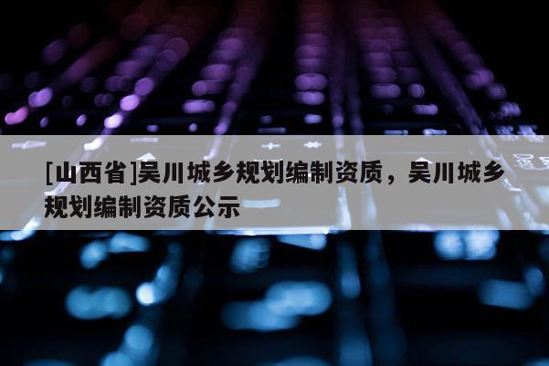 [山西省]吴川城乡规划编制资质，吴川城乡规划编制资质公示