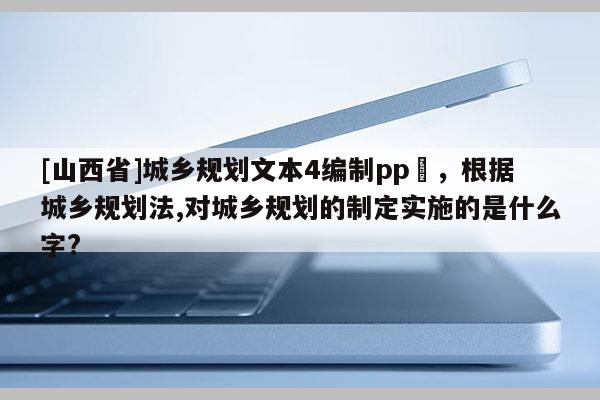 [山西省]城乡规划文本4编制pp丅，根据城乡规划法,对城乡规划的制定实施的是什么字?