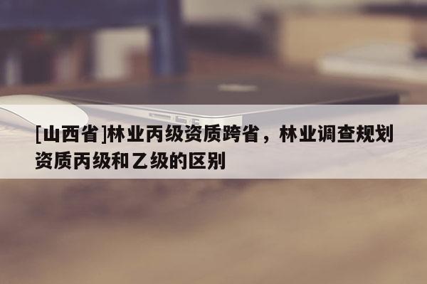 [山西省]林业丙级资质跨省，林业调查规划资质丙级和乙级的区别