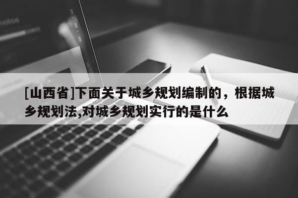 [山西省]下面关于城乡规划编制的，根据城乡规划法,对城乡规划实行的是什么