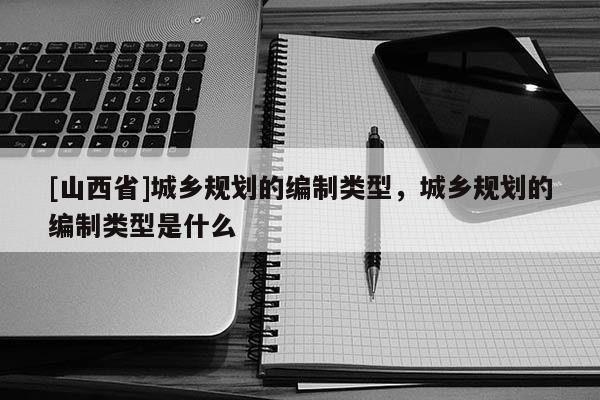 [山西省]城乡规划的编制类型，城乡规划的编制类型是什么