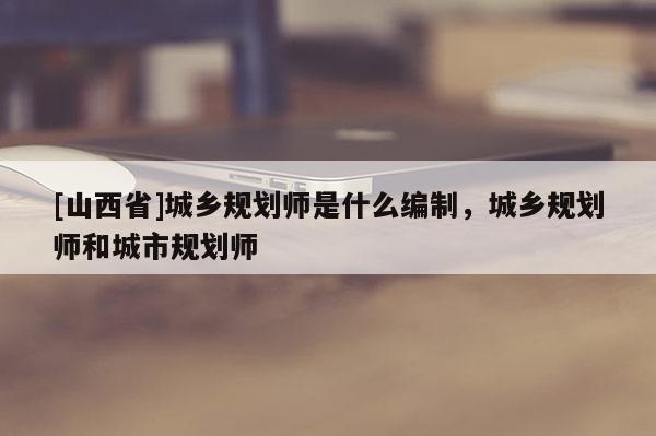 [山西省]城乡规划师是什么编制，城乡规划师和城市规划师