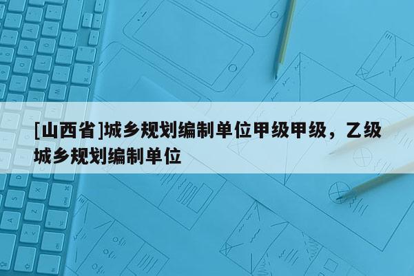 [山西省]城乡规划编制单位甲级甲级，乙级城乡规划编制单位