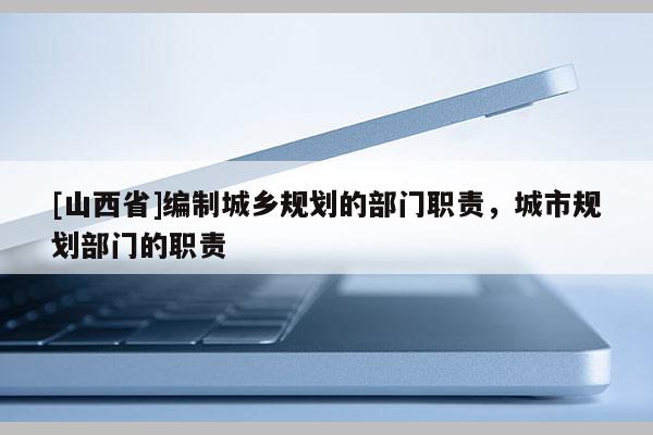 [山西省]编制城乡规划的部门职责，城市规划部门的职责