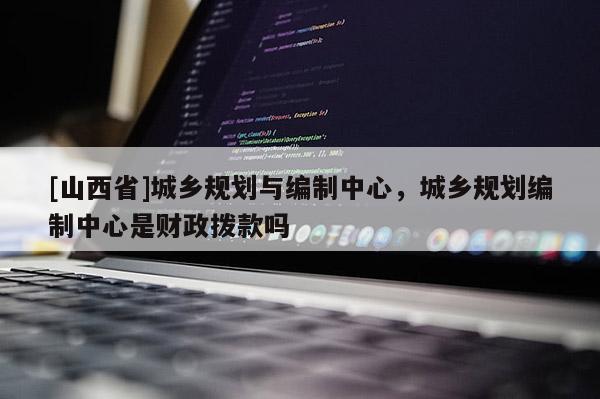 [山西省]城乡规划与编制中心，城乡规划编制中心是财政拨款吗