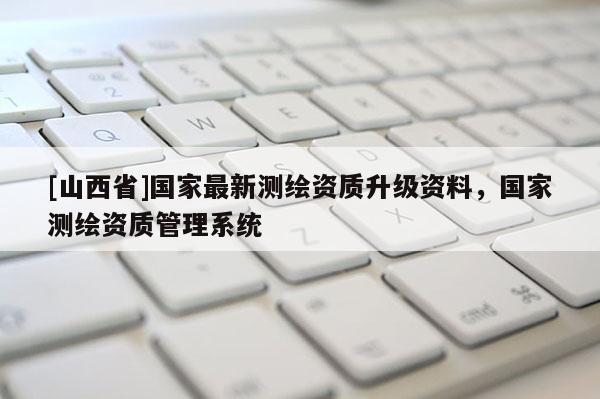[山西省]国家最新测绘资质升级资料，国家测绘资质管理系统