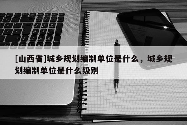 [山西省]城乡规划编制单位是什么，城乡规划编制单位是什么级别