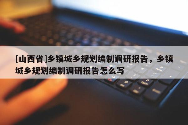 [山西省]乡镇城乡规划编制调研报告，乡镇城乡规划编制调研报告怎么写