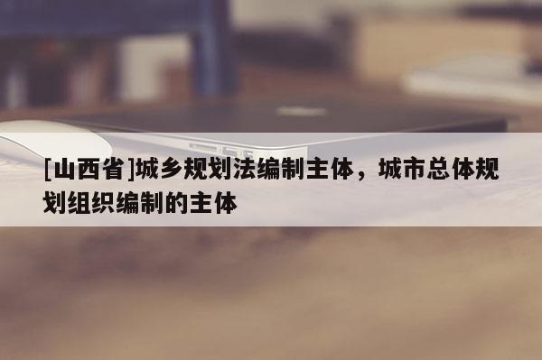 [山西省]城乡规划法编制主体，城市总体规划组织编制的主体