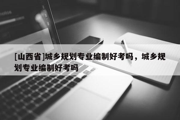 [山西省]城乡规划专业编制好考吗，城乡规划专业编制好考吗