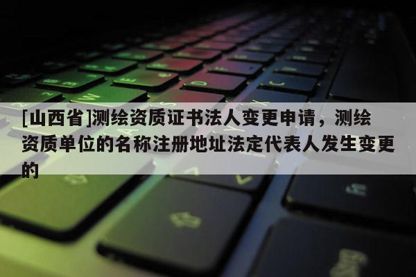 [山西省]测绘资质证书法人变更申请，测绘资质单位的名称注册地址法定代表人发生变更的