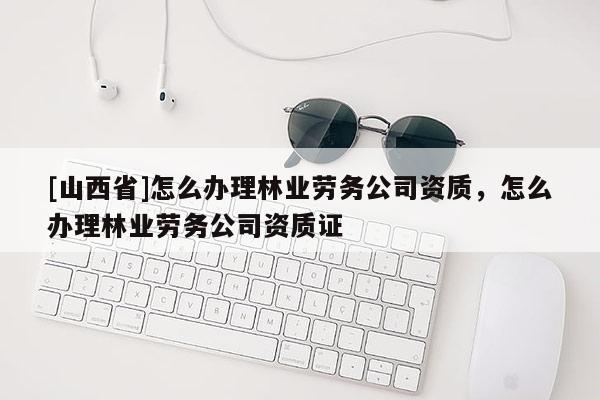 [山西省]怎么办理林业劳务公司资质，怎么办理林业劳务公司资质证