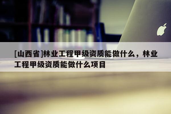 [山西省]林业工程甲级资质能做什么，林业工程甲级资质能做什么项目