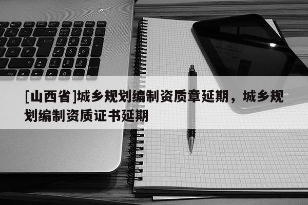 [山西省]城乡规划编制资质章延期，城乡规划编制资质证书延期