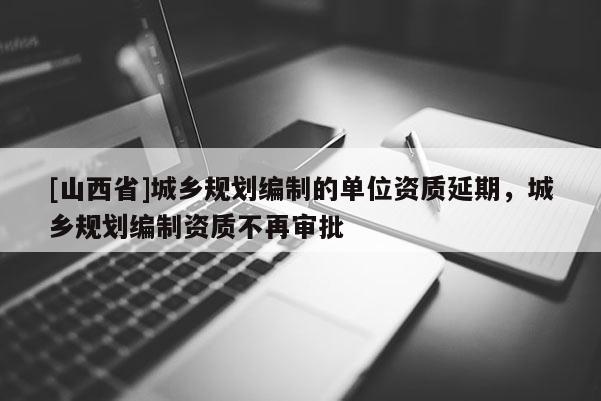 [山西省]城乡规划编制的单位资质延期，城乡规划编制资质不再审批