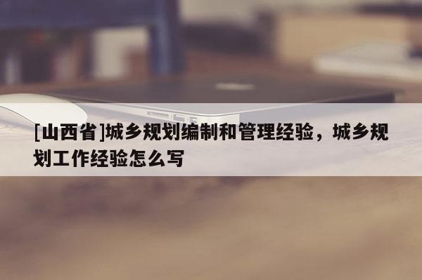 [山西省]城乡规划编制和管理经验，城乡规划工作经验怎么写